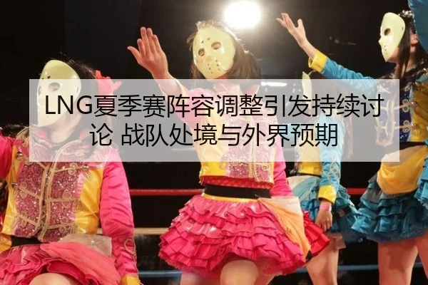 LNG夏季赛阵容调整引发持续讨论 战队处境与外界预期
